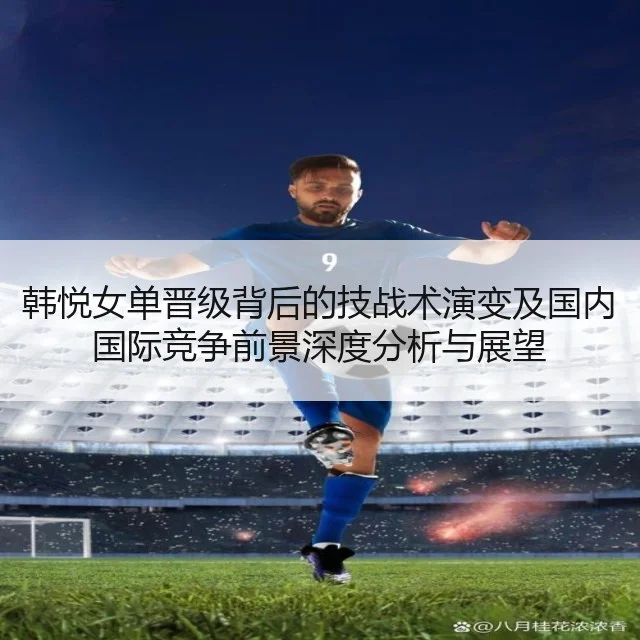 韩悦女单晋级背后的技战术演变及国内国际竞争前景深度分析与展望